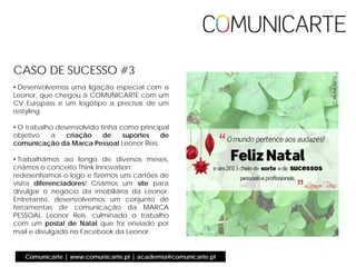 • Desenvolvemos uma ligação especial com a
Leonor, que chegou à COMUNICARTE com um
CV Europass e um logótipo a precisar de um
restyling.
• O trabalho desenvolvido tinha como principal
objetivo a criação de suportes de
comunicação da Marca Pessoal Leonor Reis.
• Trabalhámos ao longo de diversos meses,
criámos o conceito Think Innovation:
redesenhamos o logo e fizemos uns cartões de
visita diferenciadores! Criámos um site para
divulgar o negócio da imobiliária da Leonor.
Entretanto, desenvolvemos um conjunto de
ferramentas de comunicação da MARCA
PESSOAL Leonor Reis, culminado o trabalho
com um postal de Natal que foi enviado por
mail e divulgado no Facebook da Leonor.
CASO DE SUCESSO #3
Comunicarte | www.comunicarte.pt | academia@comunicarte.pt
 