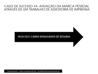 Comunicarte | www.comunicarte.pt | academia@comunicarte.pt
CASO DE SUCESSO #4: ATIVAÇÃO DA MARCA PESSOAL
ATRAVÉS DE UM TRABALHO DE ASSESSORIA DE IMPRENSA
VEJA OS E-CARDS DIVULGADOS DE SEGUIDA
 