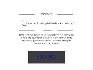 CONVITE
comunicarte.pt/b2u/book/servicos/
Uma vez definidos os seus objetivos e a visão de
longo prazo, importa investir num conjunto de
materiais que falem por si. Pela sua imagem
damos a nossa palavra!
VISITE-NOS
 