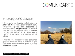 Como criar a sua Marca Pessoal do 0?
#1: O QUE GOSTO DE FAZER
• Antes de mais, importa refletir sobre a
esfera do EU: as coisas que nos fazem bem,
sobretudo aquelas mais pequenas e
aparentemente insignificantes: a música
que nos põe a cantar no carro, a bebida
de que mais gostamos, os trajetos novos
que podemos fazer para quebrar velhas
rotinas.
• Importa ter consciência das pequenas
grandes coisas do nosso quotidiano e que
concorrem, definitivamente, para as nossas
realizações diárias.
 