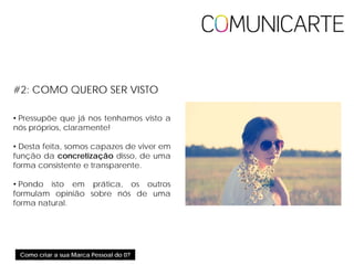 Como criar a sua Marca Pessoal do 0?
#2: COMO QUERO SER VISTO
• Pressupõe que já nos tenhamos visto a
nós próprios, claramente!
• Desta feita, somos capazes de viver em
função da concretização disso, de uma
forma consistente e transparente.
• Pondo isto em prática, os outros
formulam opinião sobre nós de uma
forma natural.
 