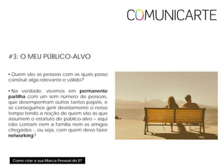 Como criar a sua Marca Pessoal do 0?
#3: O MEU PÚBLICO-ALVO
• Quem são as pessoas com as quais posso
construir algo relevante e válido?
• Na verdade, vivemos em permanente
partilha com um cem número de pessoas,
que desempenham outros tantos papéis, e
só conseguimos gerir devidamente o nosso
tempo tendo a noção de quem são as que
assumem o estatuto de público-alvo – aqui
não contam nem a família nem os amigos
chegados -, ou seja, com quem devo fazer
networking?
 