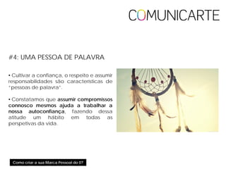 Como criar a sua Marca Pessoal do 0?
#4: UMA PESSOA DE PALAVRA
• Cultivar a confiança, o respeito e assumir
responsabilidades são características de
“pessoas de palavra”.
• Constatamos que assumir compromissos
connosco mesmos ajuda a trabalhar a
nossa autoconfiança, fazendo dessa
atitude um hábito em todas as
perspetivas da vida.
 
