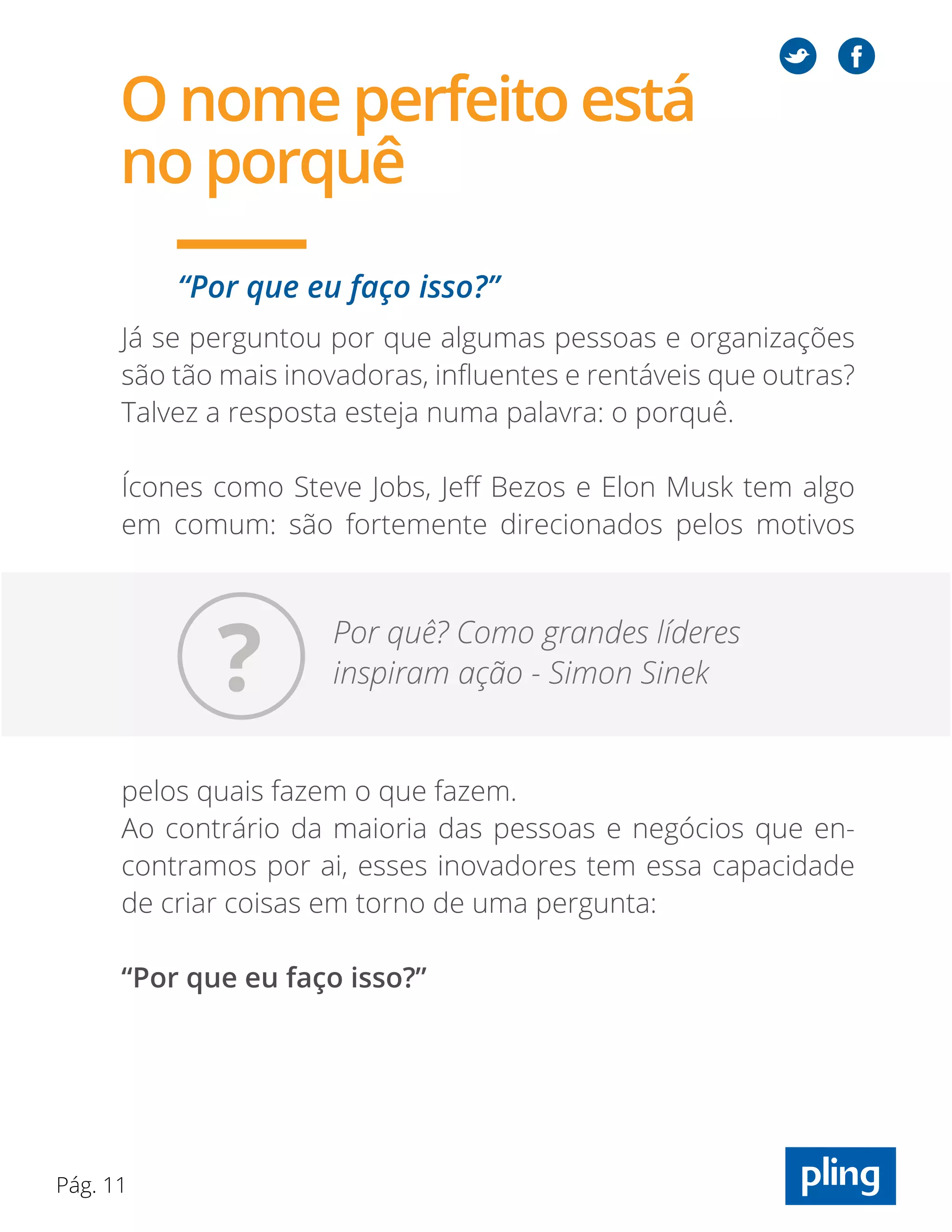 Pág. 11
Já se perguntou por que algumas pessoas e organizações
são tão mais inovadoras, influentes e rentáveis que outras?
Talvez a resposta esteja numa palavra: o porquê.
Ícones como Steve Jobs, Jeff Bezos e Elon Musk tem algo
em comum: são fortemente direcionados pelos motivos
pelos quais fazem o que fazem.
Ao contrário da maioria das pessoas e negócios que en-
contramos por ai, esses inovadores tem essa capacidade
de criar coisas em torno de uma pergunta:
“Por que eu faço isso?”
“Por que eu faço isso?”
Por quê? Como grandes líderes
inspiram ação - Simon Sinek
O nome perfeito está
no porquê
?
 