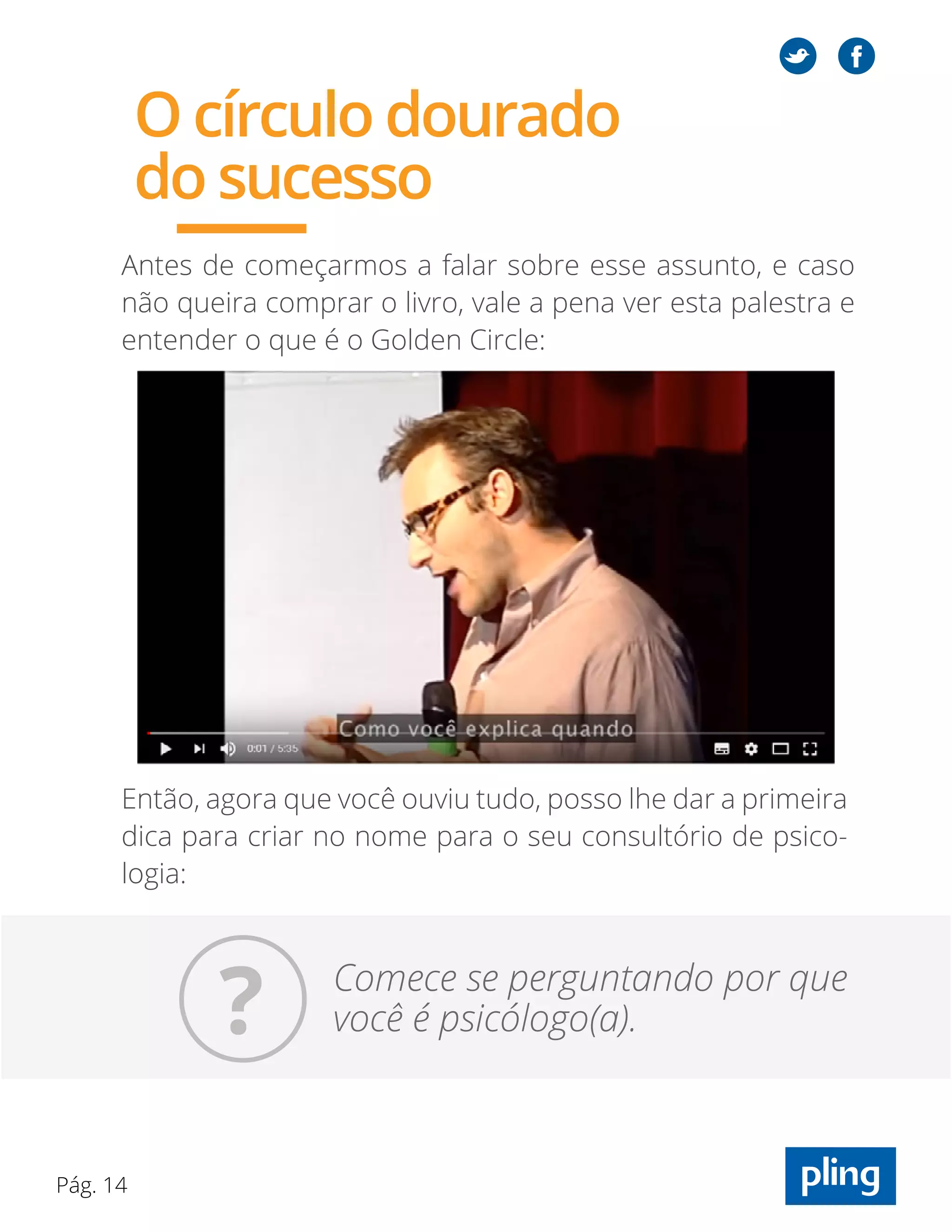 Pág. 14
Antes de começarmos a falar sobre esse assunto, e caso
não queira comprar o livro, vale a pena ver esta palestra e
entender o que é o Golden Circle:
Então, agora que você ouviu tudo, posso lhe dar a primeira
dica para criar no nome para o seu consultório de psico-
logia:
Comece se perguntando por que
você é psicólogo(a).
O círculo dourado
do sucesso
?
 