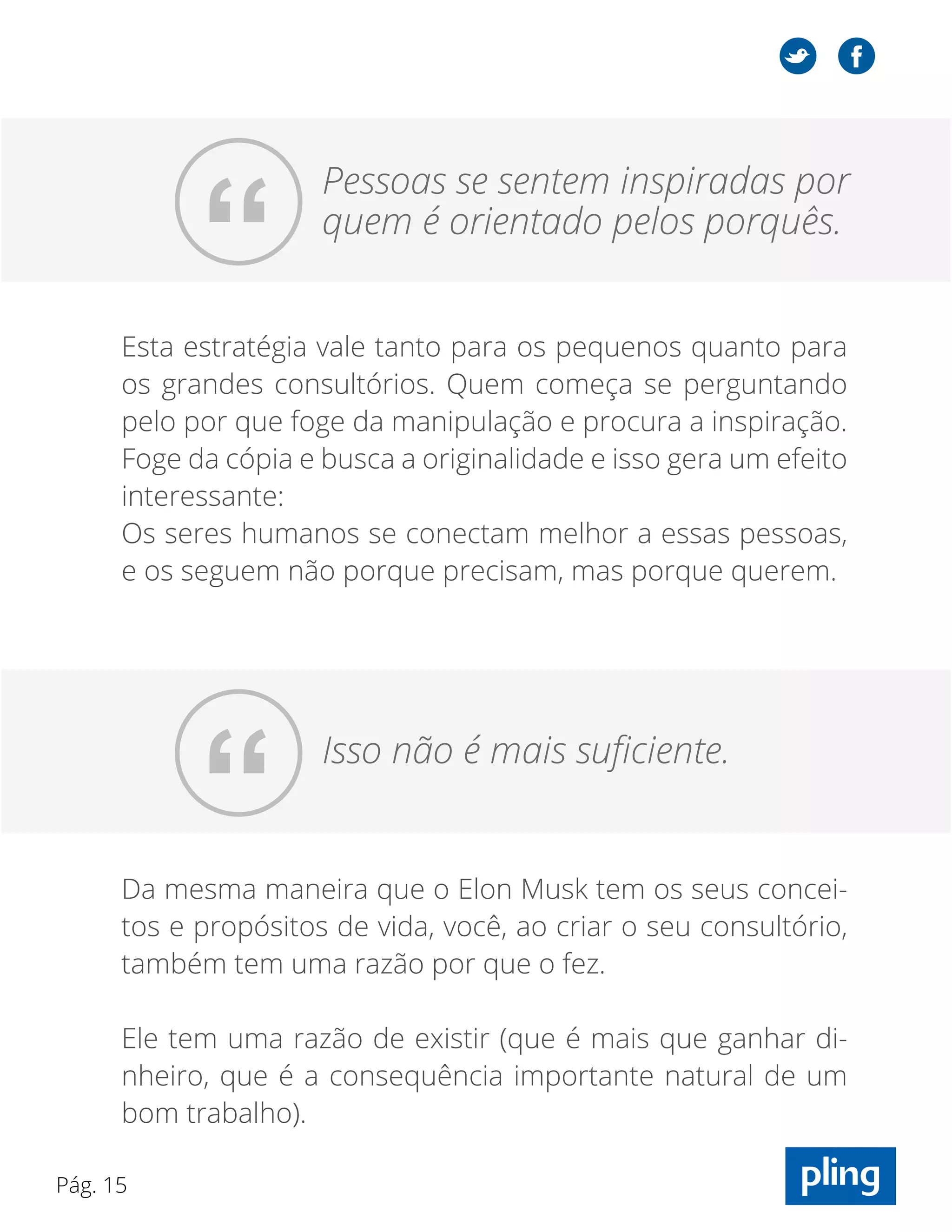 Pág. 15
Esta estratégia vale tanto para os pequenos quanto para
os grandes consultórios. Quem começa se perguntando
pelo por que foge da manipulação e procura a inspiração.
Foge da cópia e busca a originalidade e isso gera um efeito
interessante:
Os seres humanos se conectam melhor a essas pessoas,
e os seguem não porque precisam, mas porque querem.
“
Pessoas se sentem inspiradas por
quem é orientado pelos porquês.
“ Isso não é mais suficiente.
Da mesma maneira que o Elon Musk tem os seus concei-
tos e propósitos de vida, você, ao criar o seu consultório,
também tem uma razão por que o fez.
Ele tem uma razão de existir (que é mais que ganhar di-
nheiro, que é a consequência importante natural de um
bom trabalho).
 