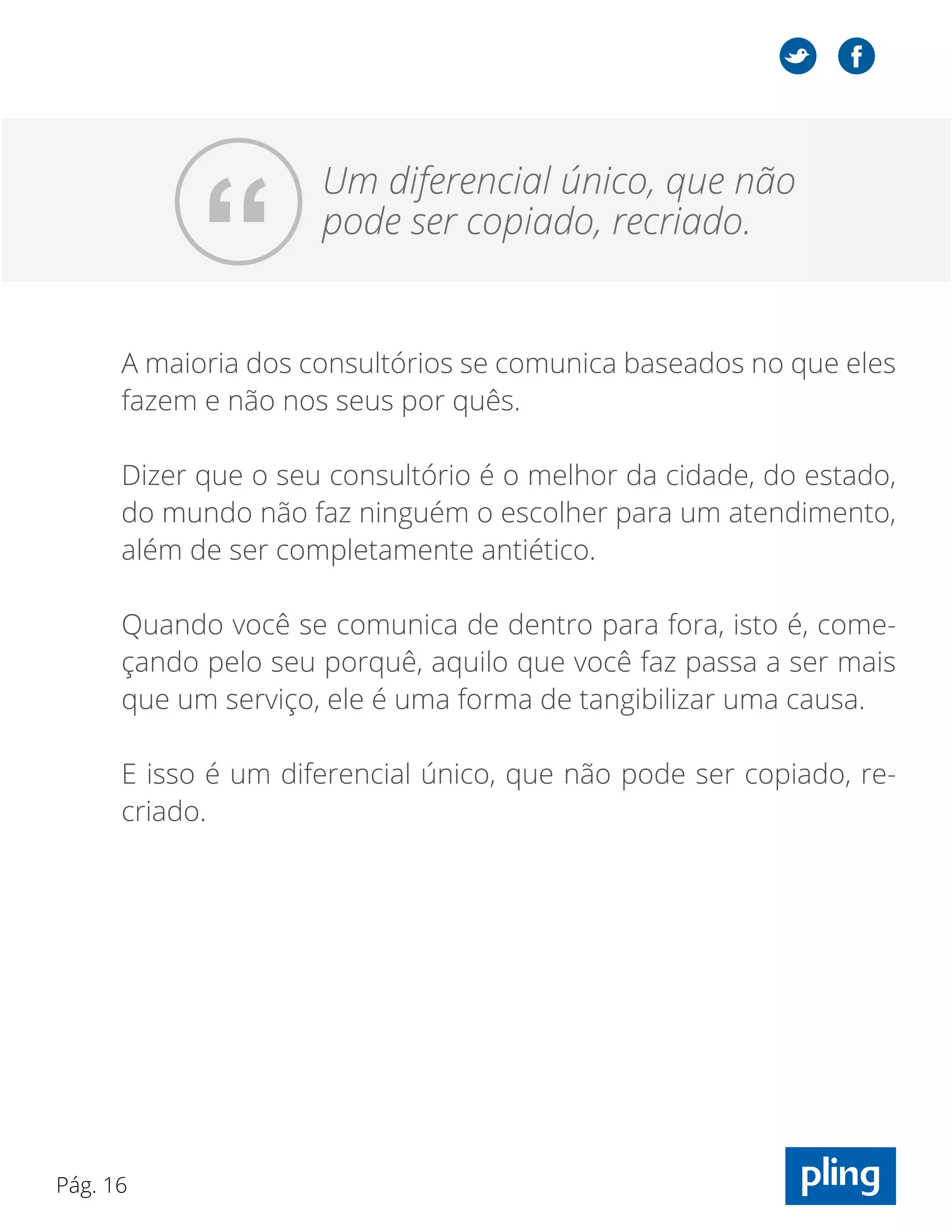 Pág. 16
“
Um diferencial único, que não
pode ser copiado, recriado.
A maioria dos consultórios se comunica baseados no que eles
fazem e não nos seus por quês.
Dizer que o seu consultório é o melhor da cidade, do estado,
do mundo não faz ninguém o escolher para um atendimento,
além de ser completamente antiético.
Quando você se comunica de dentro para fora, isto é, come-
çando pelo seu porquê, aquilo que você faz passa a ser mais
que um serviço, ele é uma forma de tangibilizar uma causa.
E isso é um diferencial único, que não pode ser copiado, re-
criado.
 