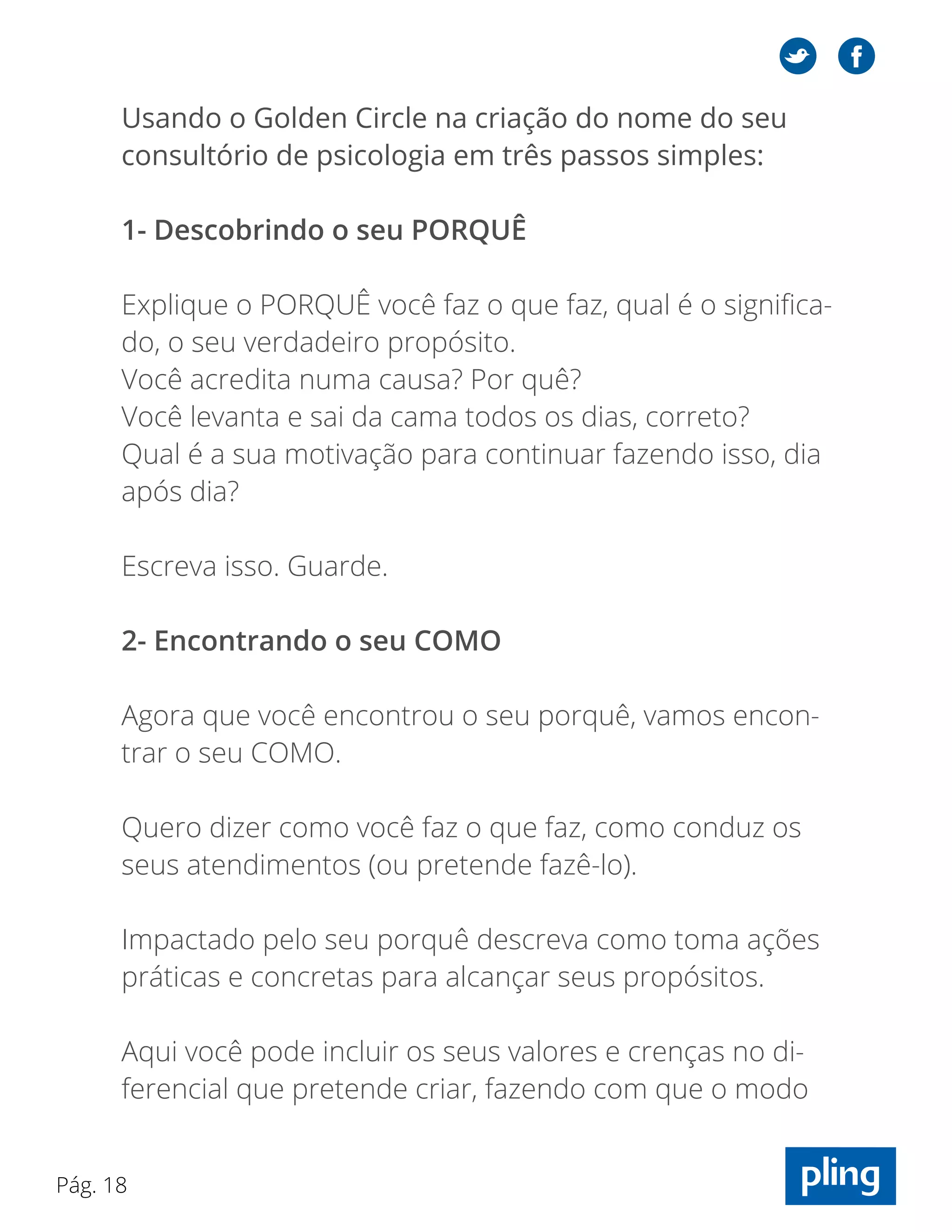 Pág. 18
Usando o Golden Circle na criação do nome do seu
consultório de psicologia em três passos simples:
1- Descobrindo o seu PORQUÊ
Explique o PORQUÊ você faz o que faz, qual é o significa-
do, o seu verdadeiro propósito.
Você acredita numa causa? Por quê?
Você levanta e sai da cama todos os dias, correto?
Qual é a sua motivação para continuar fazendo isso, dia
após dia?
Escreva isso. Guarde.
2- Encontrando o seu COMO
Agora que você encontrou o seu porquê, vamos encon-
trar o seu COMO.
Quero dizer como você faz o que faz, como conduz os
seus atendimentos (ou pretende fazê-lo).
Impactado pelo seu porquê descreva como toma ações
práticas e concretas para alcançar seus propósitos.
Aqui você pode incluir os seus valores e crenças no di-
ferencial que pretende criar, fazendo com que o modo
 