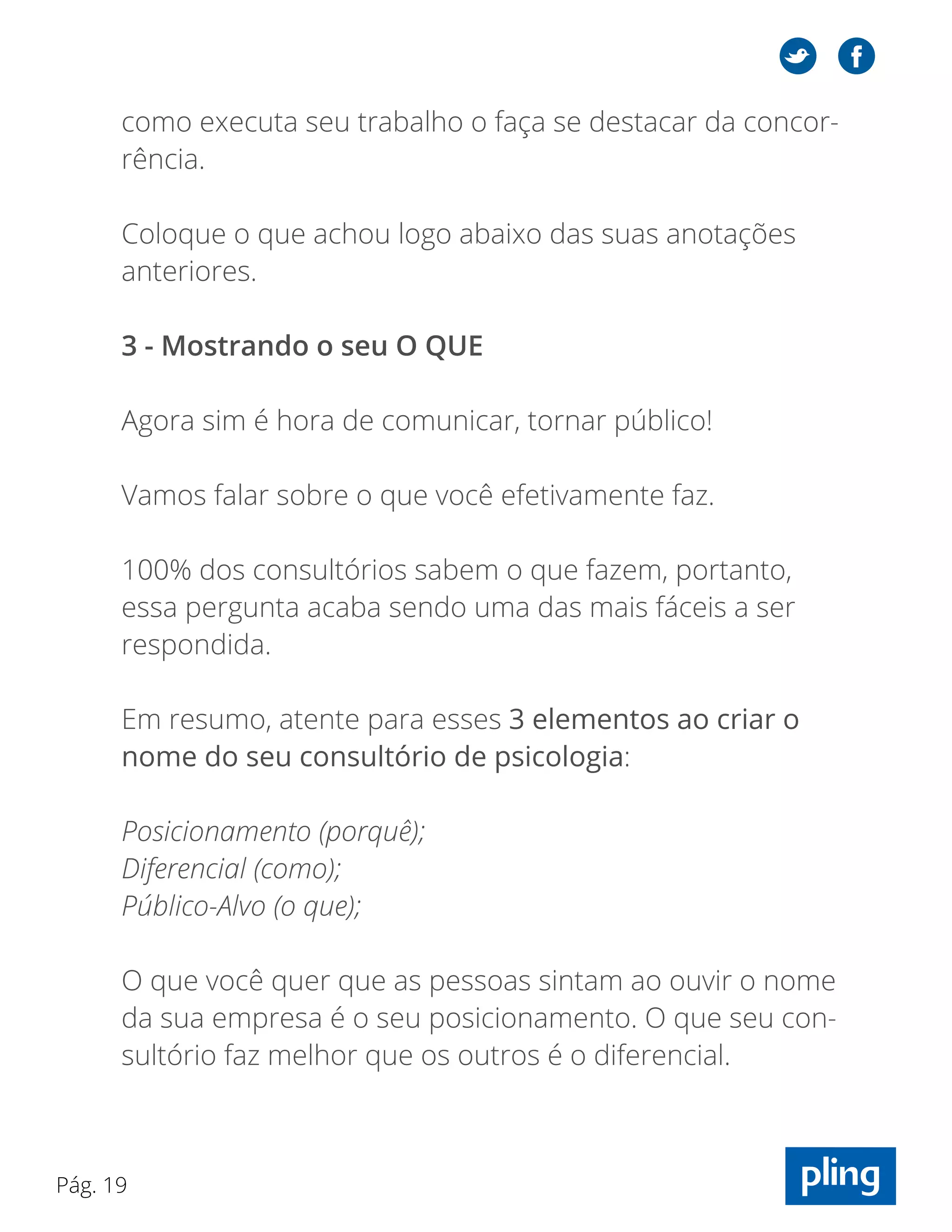 Pág. 19
como executa seu trabalho o faça se destacar da concor-
rência.
Coloque o que achou logo abaixo das suas anotações
anteriores.
3 - Mostrando o seu O QUE
Agora sim é hora de comunicar, tornar público!
Vamos falar sobre o que você efetivamente faz.
100% dos consultórios sabem o que fazem, portanto,
essa pergunta acaba sendo uma das mais fáceis a ser
respondida.
Em resumo, atente para esses 3 elementos ao criar o
nome do seu consultório de psicologia:
Posicionamento (porquê);
Diferencial (como);
Público-Alvo (o que);
O que você quer que as pessoas sintam ao ouvir o nome
da sua empresa é o seu posicionamento. O que seu con-
sultório faz melhor que os outros é o diferencial.
 
