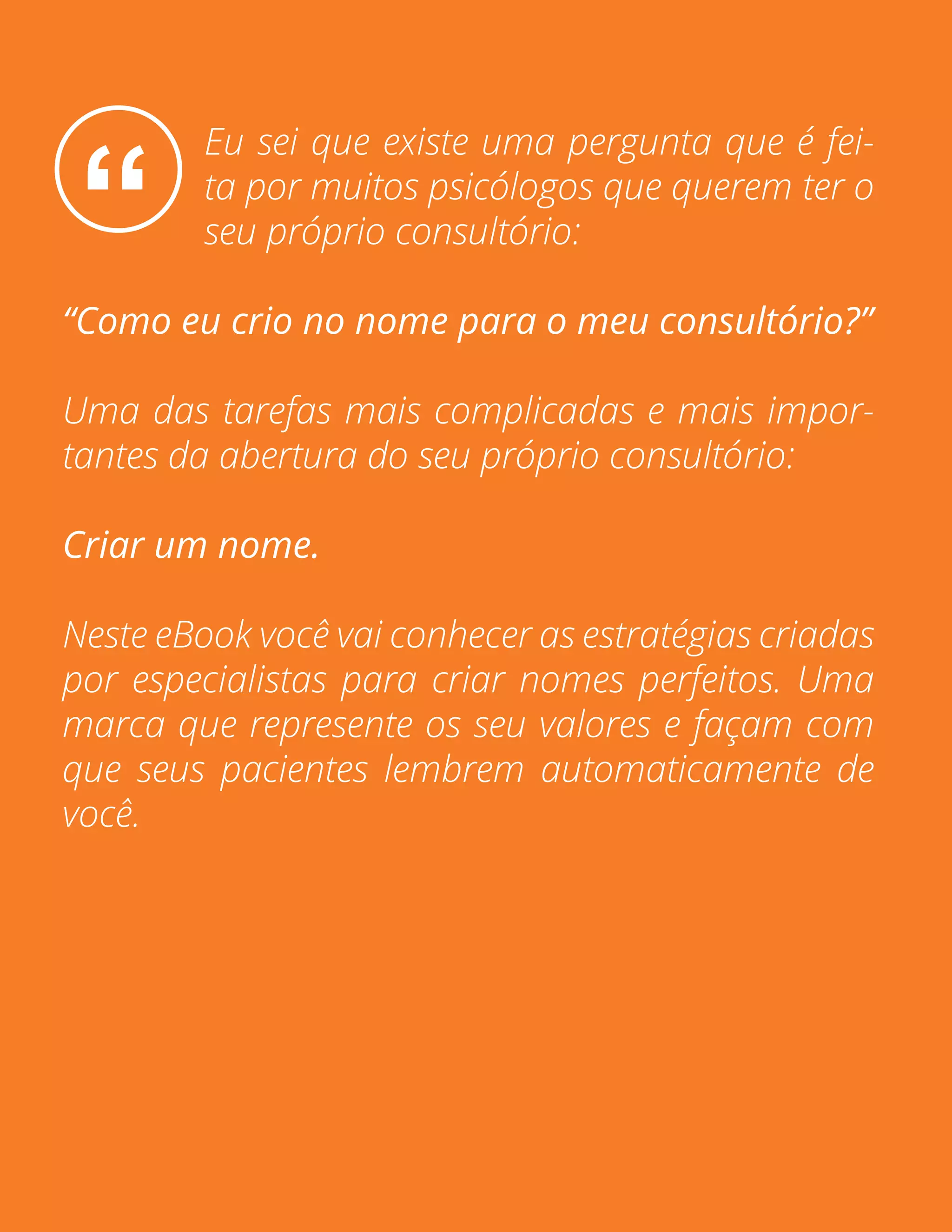 Pág. 2
“
Eu sei que existe uma pergunta que é fei-
ta por muitos psicólogos que querem ter o
seu próprio consultório:
“Como eu crio no nome para o meu consultório?”
Uma das tarefas mais complicadas e mais impor-
tantes da abertura do seu próprio consultório:
Criar um nome.
Neste eBook você vai conhecer as estratégias criadas
por especialistas para criar nomes perfeitos. Uma
marca que represente os seu valores e façam com
que seus pacientes lembrem automaticamente de
você.
 