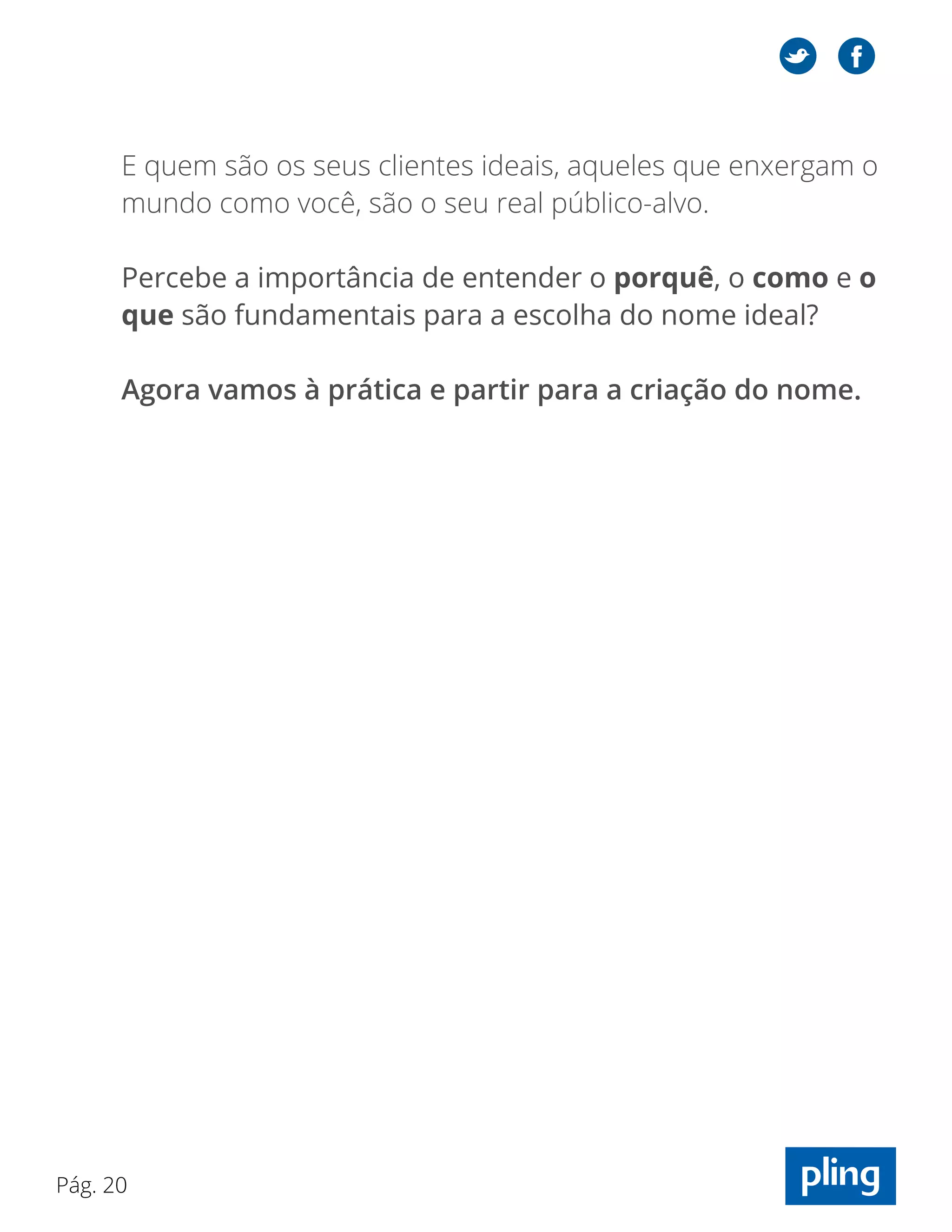 Pág. 20
E quem são os seus clientes ideais, aqueles que enxergam o
mundo como você, são o seu real público-alvo.
Percebe a importância de entender o porquê, o como e o
que são fundamentais para a escolha do nome ideal?
Agora vamos à prática e partir para a criação do nome.
 