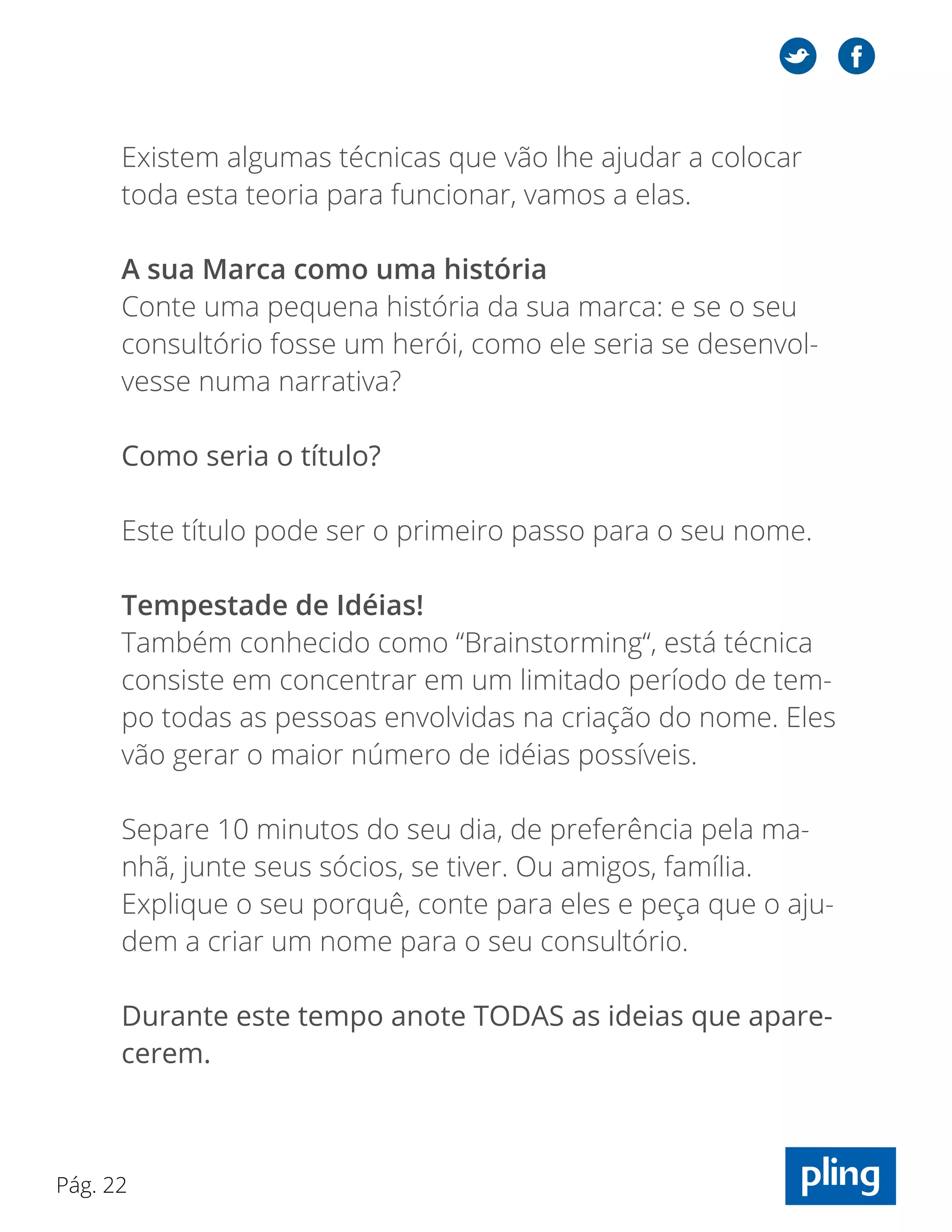 Pág. 22
Existem algumas técnicas que vão lhe ajudar a colocar
toda esta teoria para funcionar, vamos a elas.
A sua Marca como uma história
Conte uma pequena história da sua marca: e se o seu
consultório fosse um herói, como ele seria se desenvol-
vesse numa narrativa?
Como seria o título?
Este título pode ser o primeiro passo para o seu nome.
Tempestade de Idéias!
Também conhecido como “Brainstorming“, está técnica
consiste em concentrar em um limitado período de tem-
po todas as pessoas envolvidas na criação do nome. Eles
vão gerar o maior número de idéias possíveis.
Separe 10 minutos do seu dia, de preferência pela ma-
nhã, junte seus sócios, se tiver. Ou amigos, família.
Explique o seu porquê, conte para eles e peça que o aju-
dem a criar um nome para o seu consultório.
Durante este tempo anote TODAS as ideias que apare-
cerem.
 