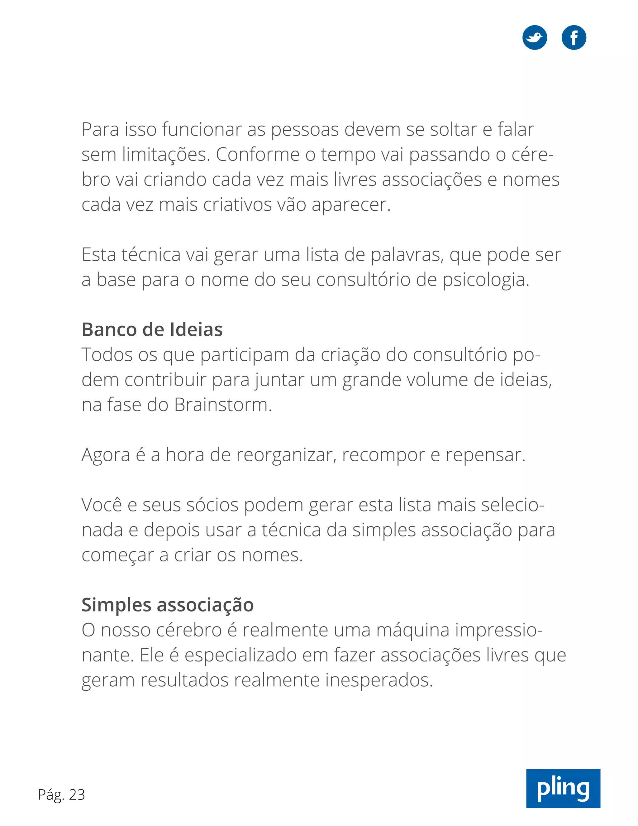 Pág. 23
Para isso funcionar as pessoas devem se soltar e falar
sem limitações. Conforme o tempo vai passando o cére-
bro vai criando cada vez mais livres associações e nomes
cada vez mais criativos vão aparecer.
Esta técnica vai gerar uma lista de palavras, que pode ser
a base para o nome do seu consultório de psicologia.
Banco de Ideias
Todos os que participam da criação do consultório po-
dem contribuir para juntar um grande volume de ideias,
na fase do Brainstorm.
Agora é a hora de reorganizar, recompor e repensar.
Você e seus sócios podem gerar esta lista mais selecio-
nada e depois usar a técnica da simples associação para
começar a criar os nomes.
Simples associação
O nosso cérebro é realmente uma máquina impressio-
nante. Ele é especializado em fazer associações livres que
geram resultados realmente inesperados.
 