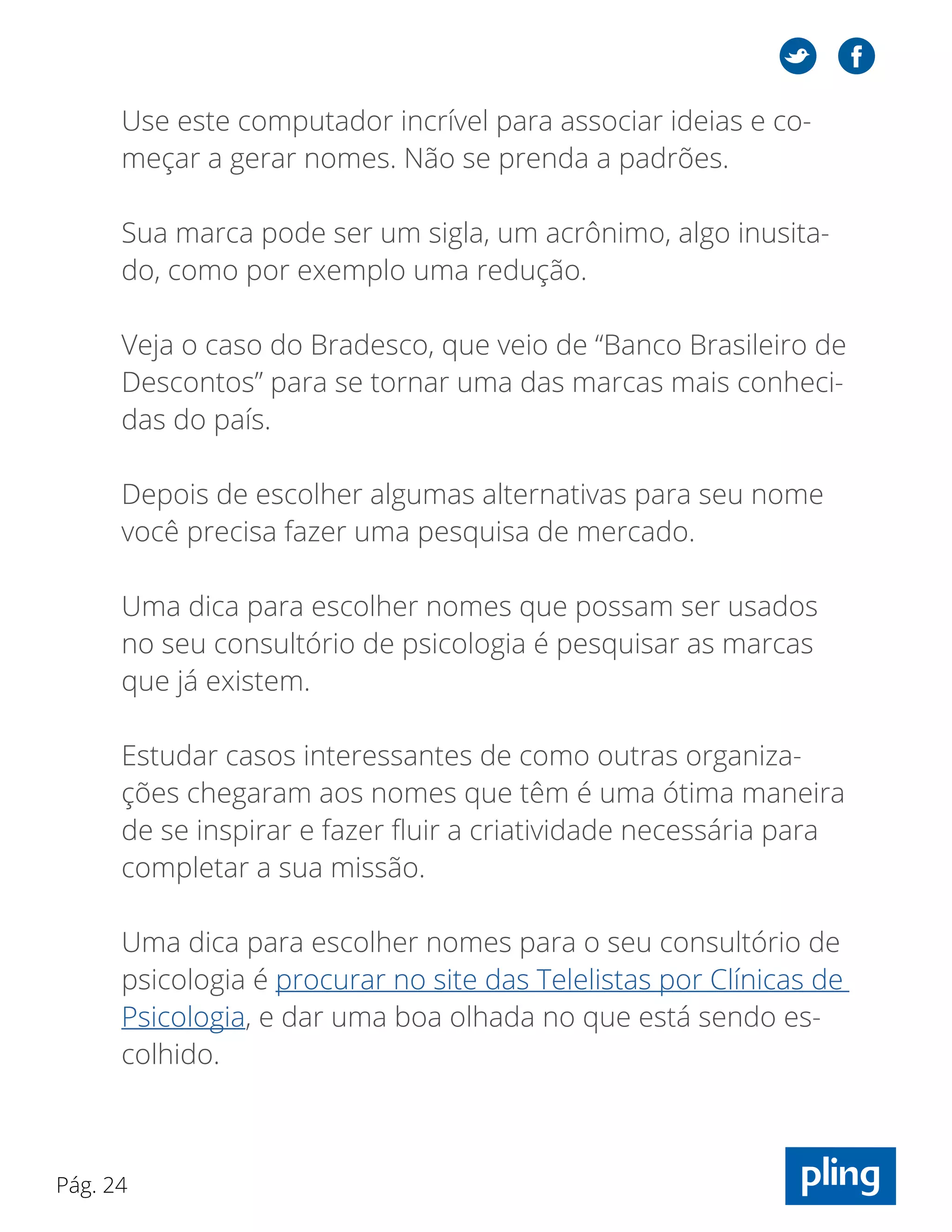 Pág. 24
Use este computador incrível para associar ideias e co-
meçar a gerar nomes. Não se prenda a padrões.
Sua marca pode ser um sigla, um acrônimo, algo inusita-
do, como por exemplo uma redução.
Veja o caso do Bradesco, que veio de “Banco Brasileiro de
Descontos” para se tornar uma das marcas mais conheci-
das do país.
Depois de escolher algumas alternativas para seu nome
você precisa fazer uma pesquisa de mercado.
Uma dica para escolher nomes que possam ser usados
no seu consultório de psicologia é pesquisar as marcas
que já existem.
Estudar casos interessantes de como outras organiza-
ções chegaram aos nomes que têm é uma ótima maneira
de se inspirar e fazer fluir a criatividade necessária para
completar a sua missão.
Uma dica para escolher nomes para o seu consultório de
psicologia é procurar no site das Telelistas por Clínicas de
Psicologia, e dar uma boa olhada no que está sendo es-
colhido.
 