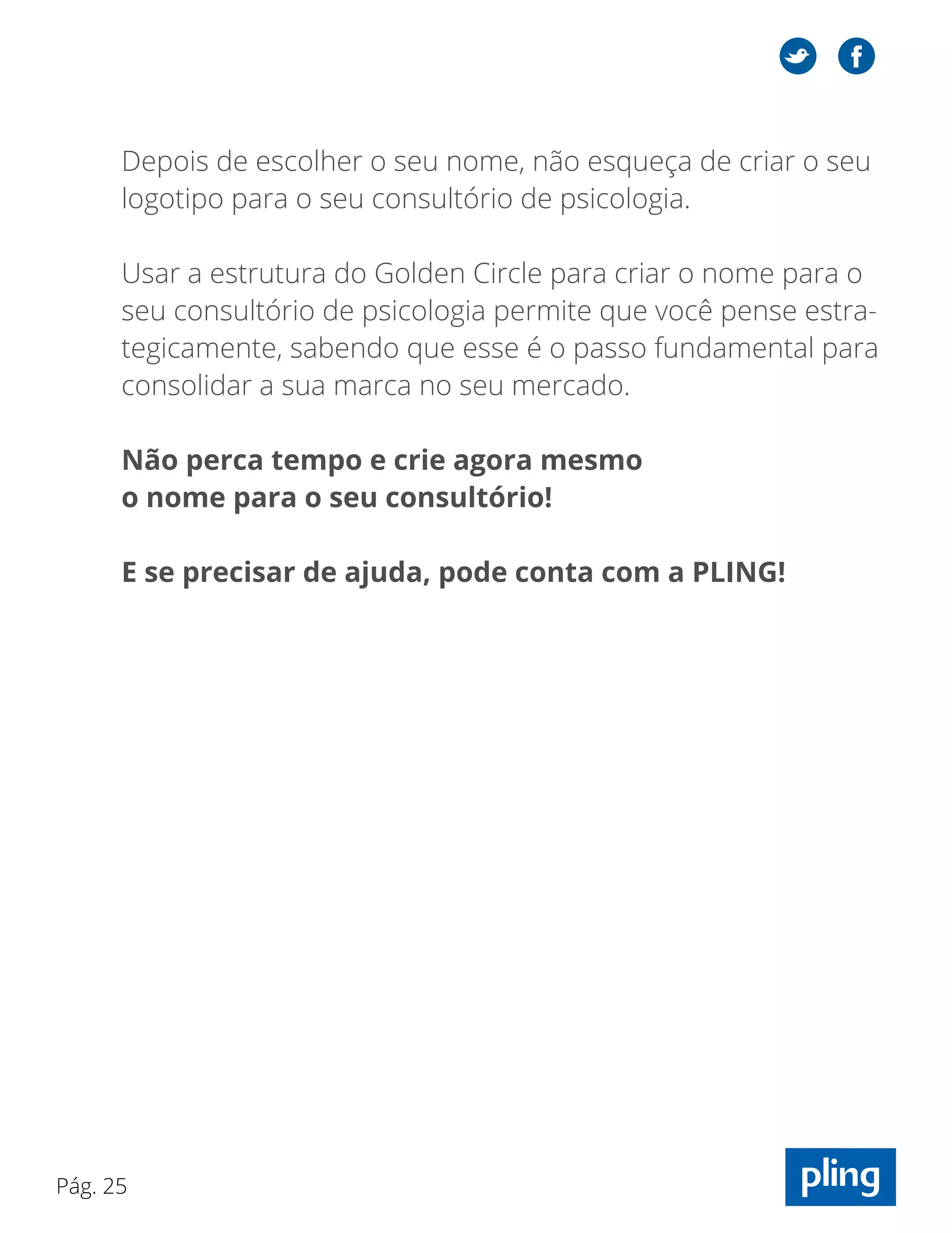 Pág. 25
Depois de escolher o seu nome, não esqueça de criar o seu
logotipo para o seu consultório de psicologia.
Usar a estrutura do Golden Circle para criar o nome para o
seu consultório de psicologia permite que você pense estra-
tegicamente, sabendo que esse é o passo fundamental para
consolidar a sua marca no seu mercado.
Não perca tempo e crie agora mesmo
o nome para o seu consultório!
E se precisar de ajuda, pode conta com a PLING!
 