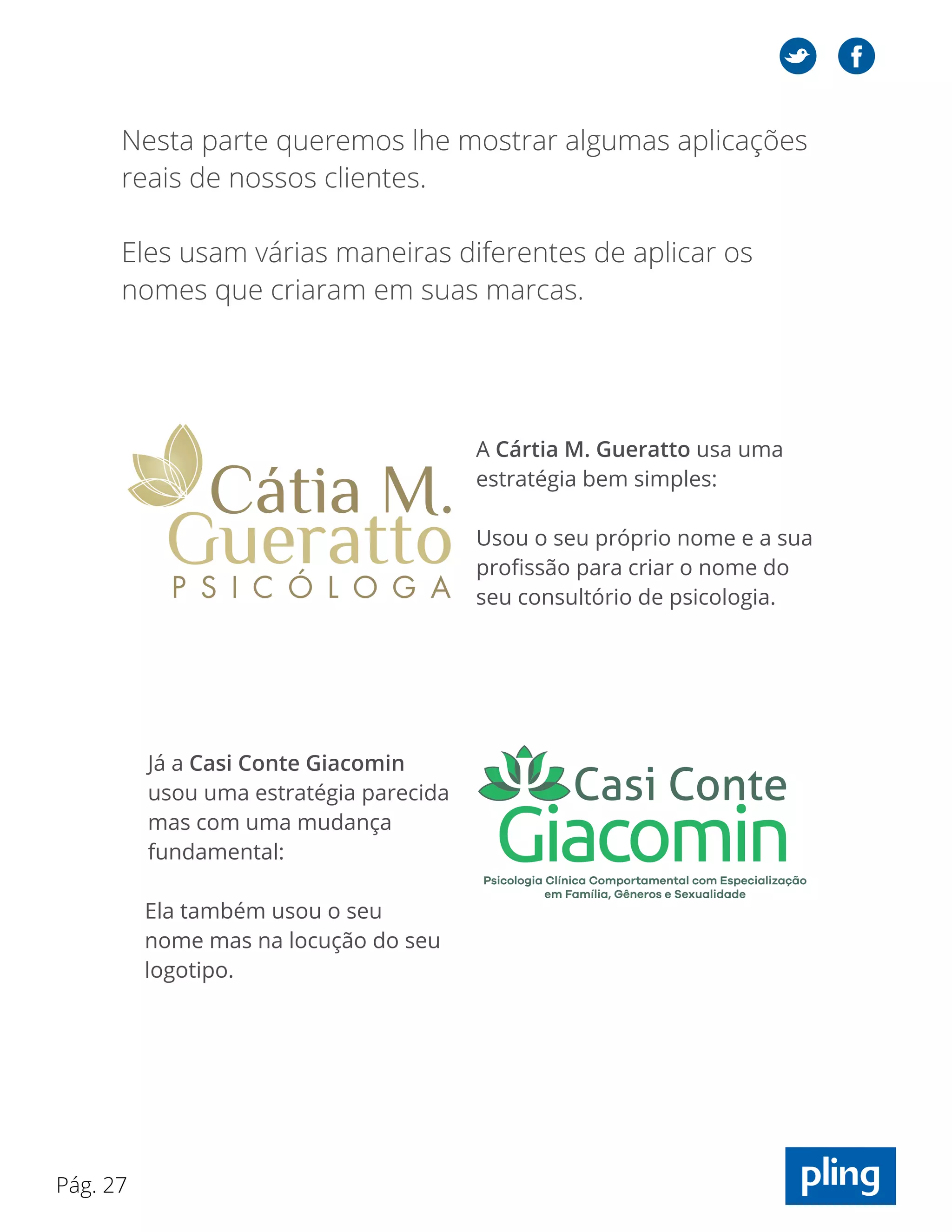 Pág. 27
Já a Casi Conte Giacomin
usou uma estratégia parecida
mas com uma mudança
fundamental:
Ela também usou o seu
nome mas na locução do seu
logotipo.
Nesta parte queremos lhe mostrar algumas aplicações
reais de nossos clientes.
Eles usam várias maneiras diferentes de aplicar os
nomes que criaram em suas marcas.
A Cártia M. Gueratto usa uma
estratégia bem simples:
Usou o seu próprio nome e a sua
profissão para criar o nome do
seu consultório de psicologia.
 