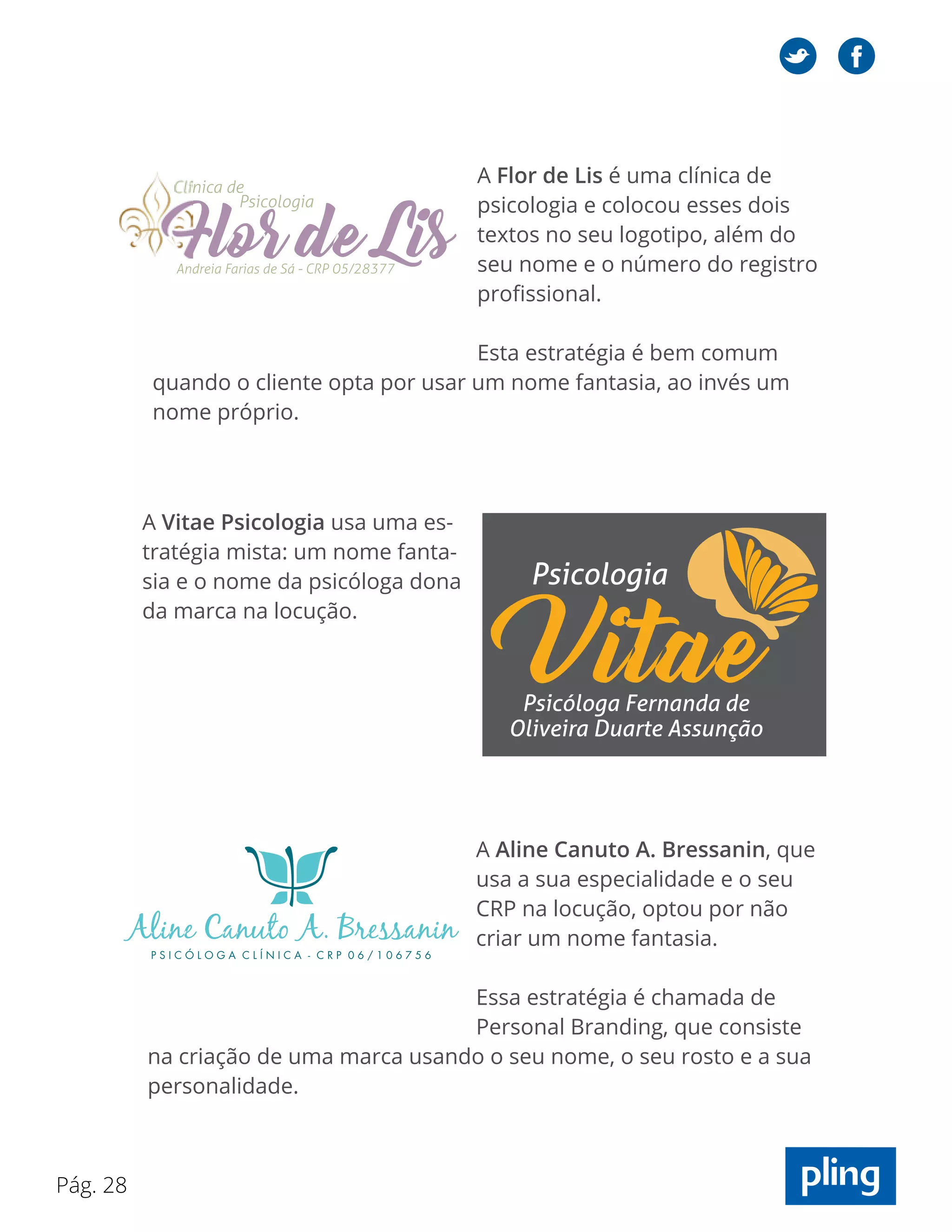 Pág. 28
A Vitae Psicologia usa uma es-
tratégia mista: um nome fanta-
sia e o nome da psicóloga dona
da marca na locução.
A Aline Canuto A. Bressanin, que
usa a sua especialidade e o seu
CRP na locução, optou por não
criar um nome fantasia.
Essa estratégia é chamada de
Personal Branding, que consiste
na criação de uma marca usando o seu nome, o seu rosto e a sua
personalidade.
A Flor de Lis é uma clínica de
psicologia e colocou esses dois
textos no seu logotipo, além do
seu nome e o número do registro
profissional.
Esta estratégia é bem comum
quando o cliente opta por usar um nome fantasia, ao invés um
nome próprio.
 