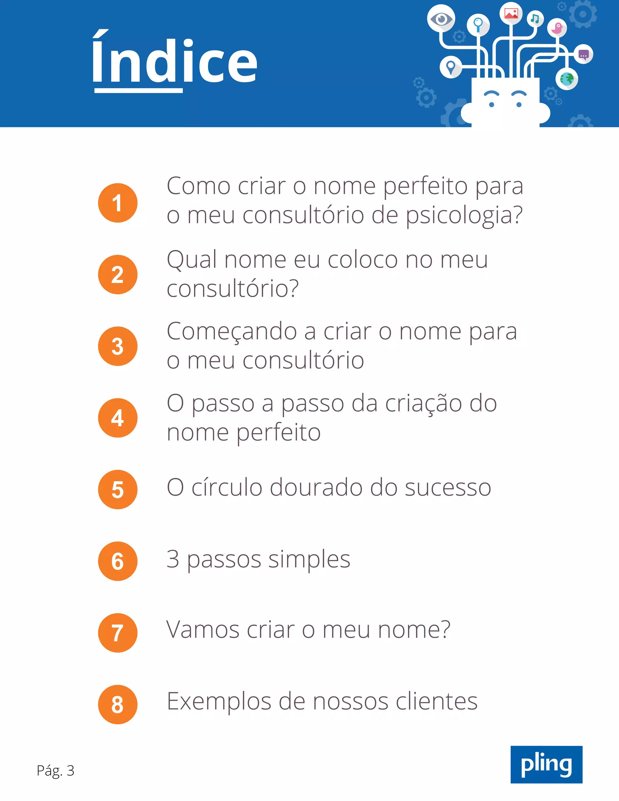 Pág. 3
Como criar o nome perfeito para
o meu consultório de psicologia?1
Qual nome eu coloco no meu
consultório?
2
Começando a criar o nome para
o meu consultório
3
O passo a passo da criação do
nome perfeito
4
O círculo dourado do sucesso5
3 passos simples6
Vamos criar o meu nome?7
Exemplos de nossos clientes8
Índice
 
