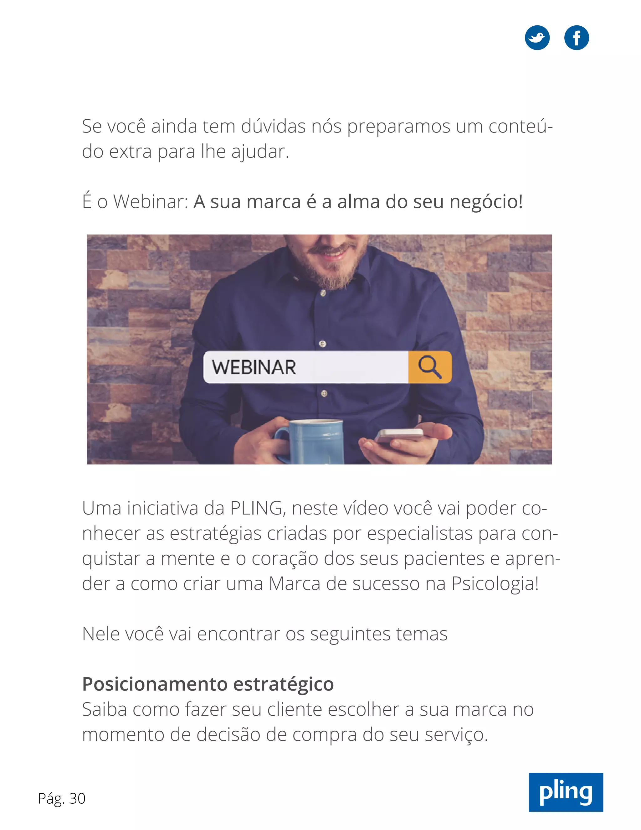 Pág. 30
Se você ainda tem dúvidas nós preparamos um conteú-
do extra para lhe ajudar.
É o Webinar: A sua marca é a alma do seu negócio!
Uma iniciativa da PLING, neste vídeo você vai poder co-
nhecer as estratégias criadas por especialistas para con-
quistar a mente e o coração dos seus pacientes e apren-
der a como criar uma Marca de sucesso na Psicologia!
Nele você vai encontrar os seguintes temas
Posicionamento estratégico
Saiba como fazer seu cliente escolher a sua marca no
momento de decisão de compra do seu serviço.
 