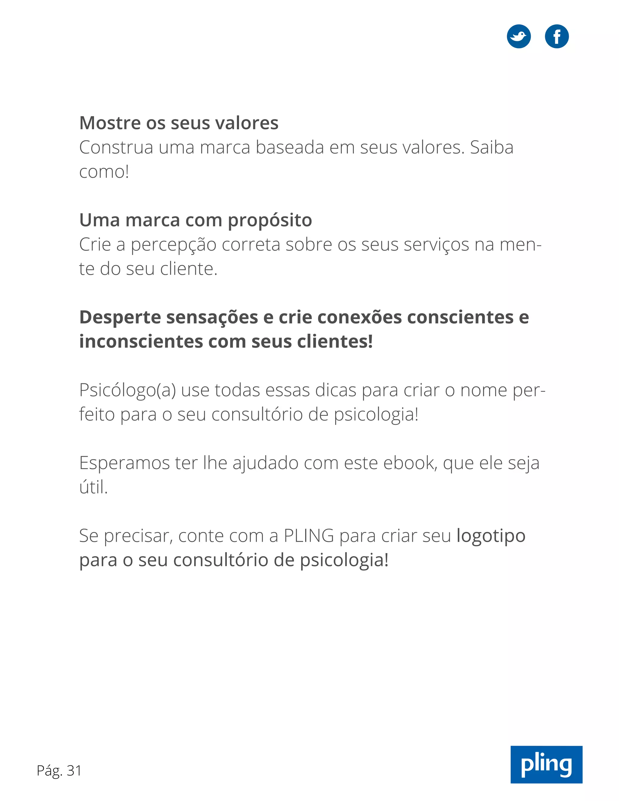 Pág. 31
Mostre os seus valores
Construa uma marca baseada em seus valores. Saiba
como!
Uma marca com propósito
Crie a percepção correta sobre os seus serviços na men-
te do seu cliente.
Desperte sensações e crie conexões conscientes e
inconscientes com seus clientes!
Psicólogo(a) use todas essas dicas para criar o nome per-
feito para o seu consultório de psicologia!
Esperamos ter lhe ajudado com este ebook, que ele seja
útil.
Se precisar, conte com a PLING para criar seu logotipo
para o seu consultório de psicologia!
 