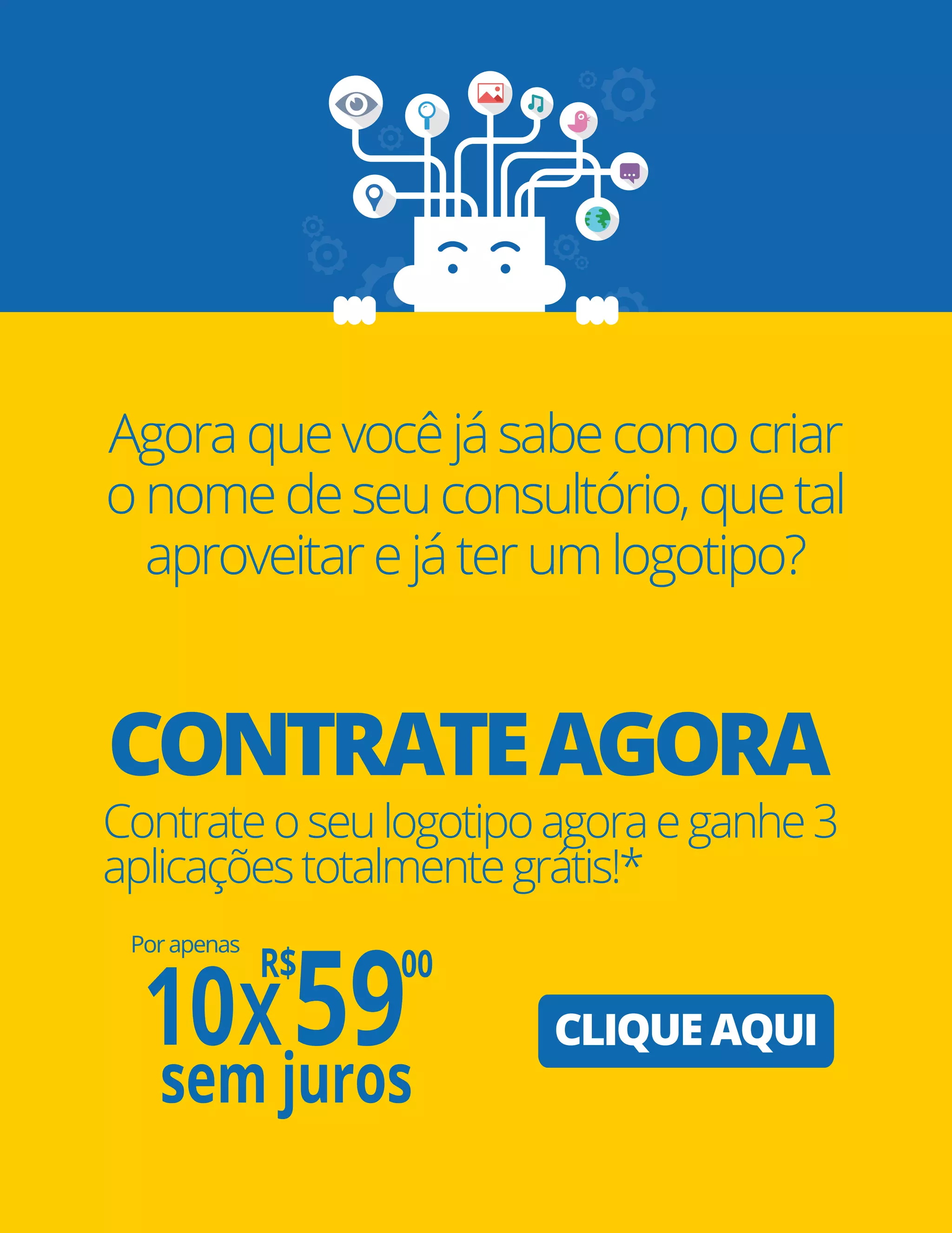 Pág. 32
CONTRATEAGORA
CLIQUE AQUI
Agoraquevocêjásabecomocriar
onomedeseuconsultório,quetal
aproveitarejáterumlogotipo?
Contrateoseulogotipoagoraeganhe3
aplicaçõestotalmentegrátis!*
Porapenas
10X
R$
59
,00
sem juros
 
