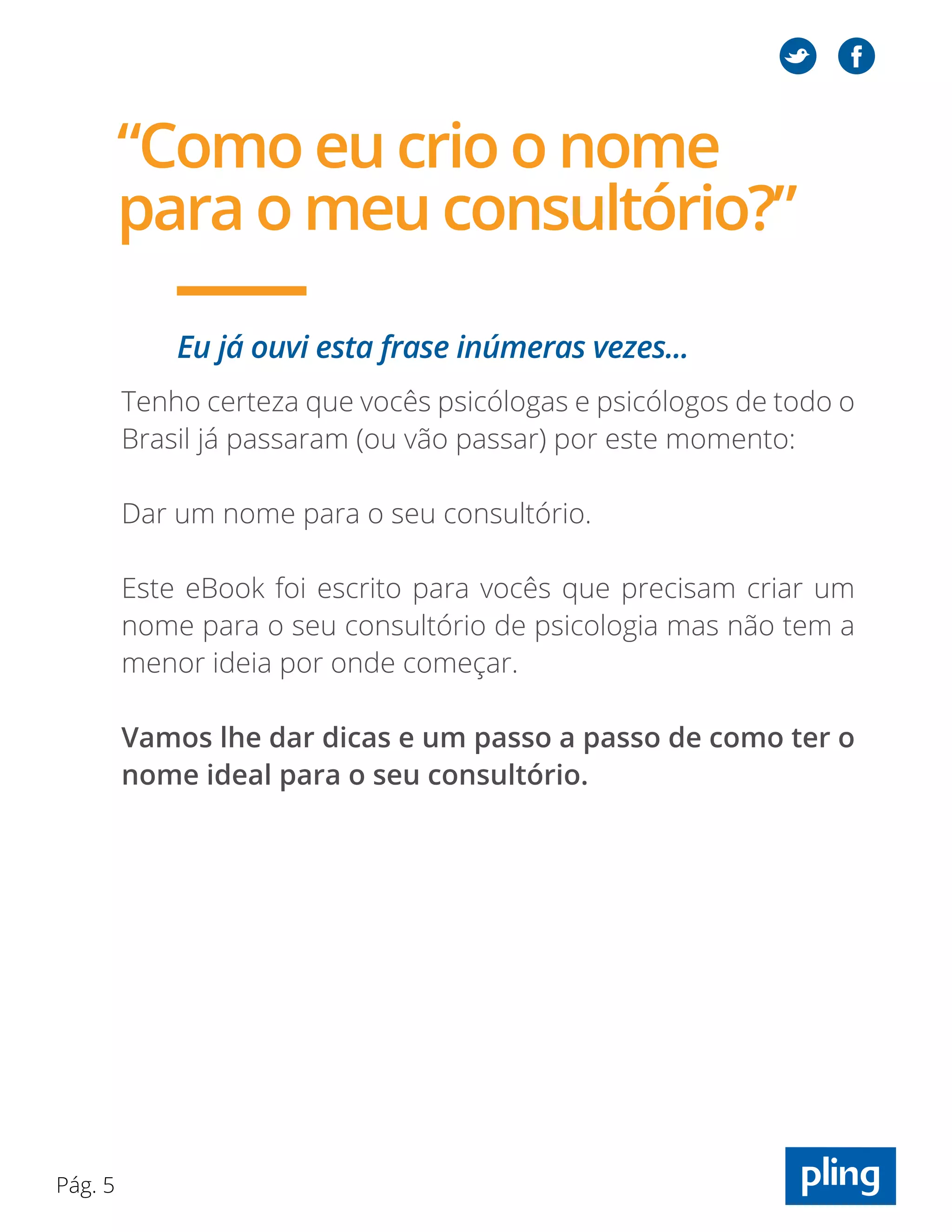 Pág. 5
“Como eu crio o nome
para o meu consultório?”
Eu já ouvi esta frase inúmeras vezes...
Tenho certeza que vocês psicólogas e psicólogos de todo o
Brasil já passaram (ou vão passar) por este momento:
Dar um nome para o seu consultório.
Este eBook foi escrito para vocês que precisam criar um
nome para o seu consultório de psicologia mas não tem a
menor ideia por onde começar.
Vamos lhe dar dicas e um passo a passo de como ter o
nome ideal para o seu consultório.
 
