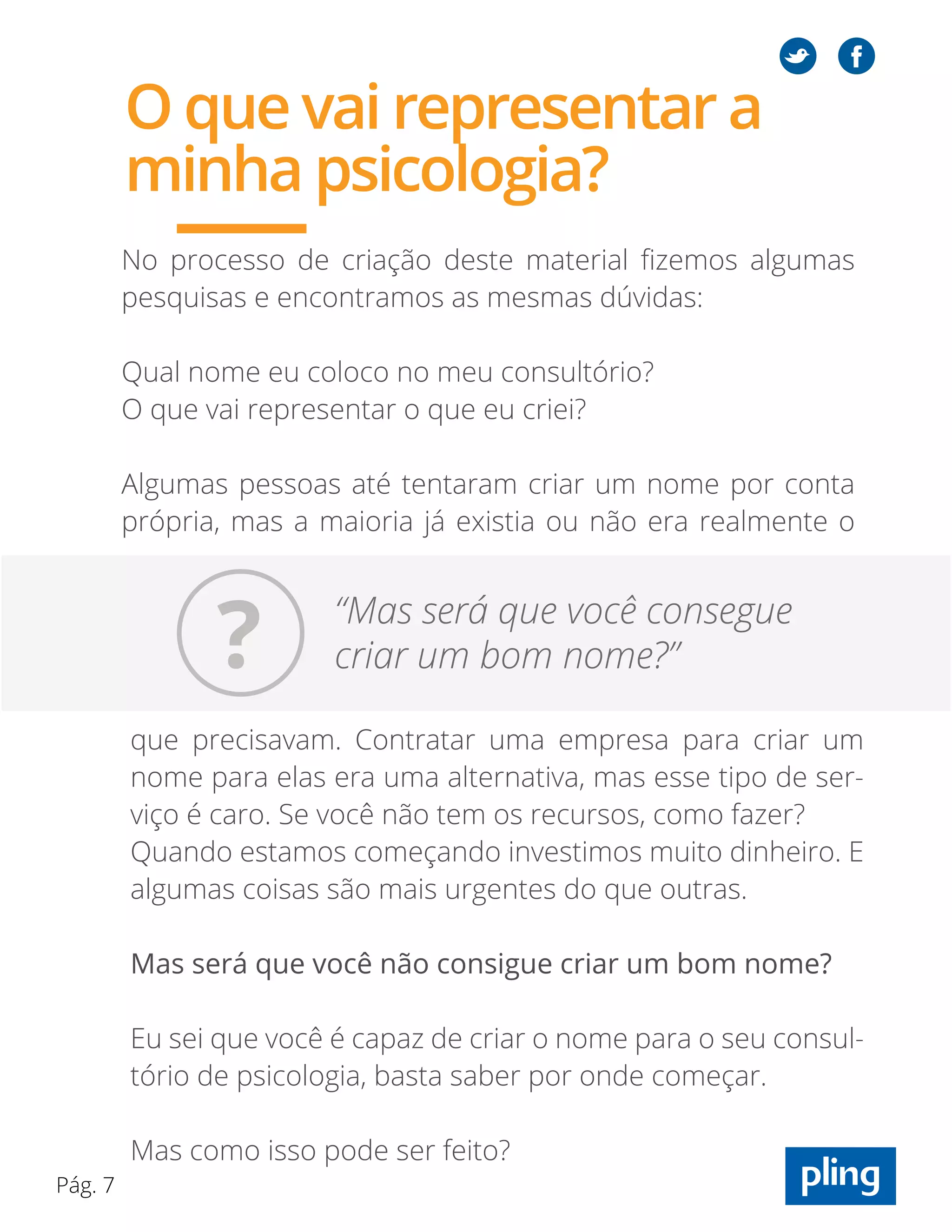 Pág. 7
No processo de criação deste material fizemos algumas
pesquisas e encontramos as mesmas dúvidas:
Qual nome eu coloco no meu consultório?
O que vai representar o que eu criei?
Algumas pessoas até tentaram criar um nome por conta
própria, mas a maioria já existia ou não era realmente o
“Mas será que você consegue
criar um bom nome?”
que precisavam. Contratar uma empresa para criar um
nome para elas era uma alternativa, mas esse tipo de ser-
viço é caro. Se você não tem os recursos, como fazer?
Quando estamos começando investimos muito dinheiro. E
algumas coisas são mais urgentes do que outras.
Mas será que você não consigue criar um bom nome?
Eu sei que você é capaz de criar o nome para o seu consul-
tório de psicologia, basta saber por onde começar.
Mas como isso pode ser feito?
O que vai representar a
minha psicologia?
?
 