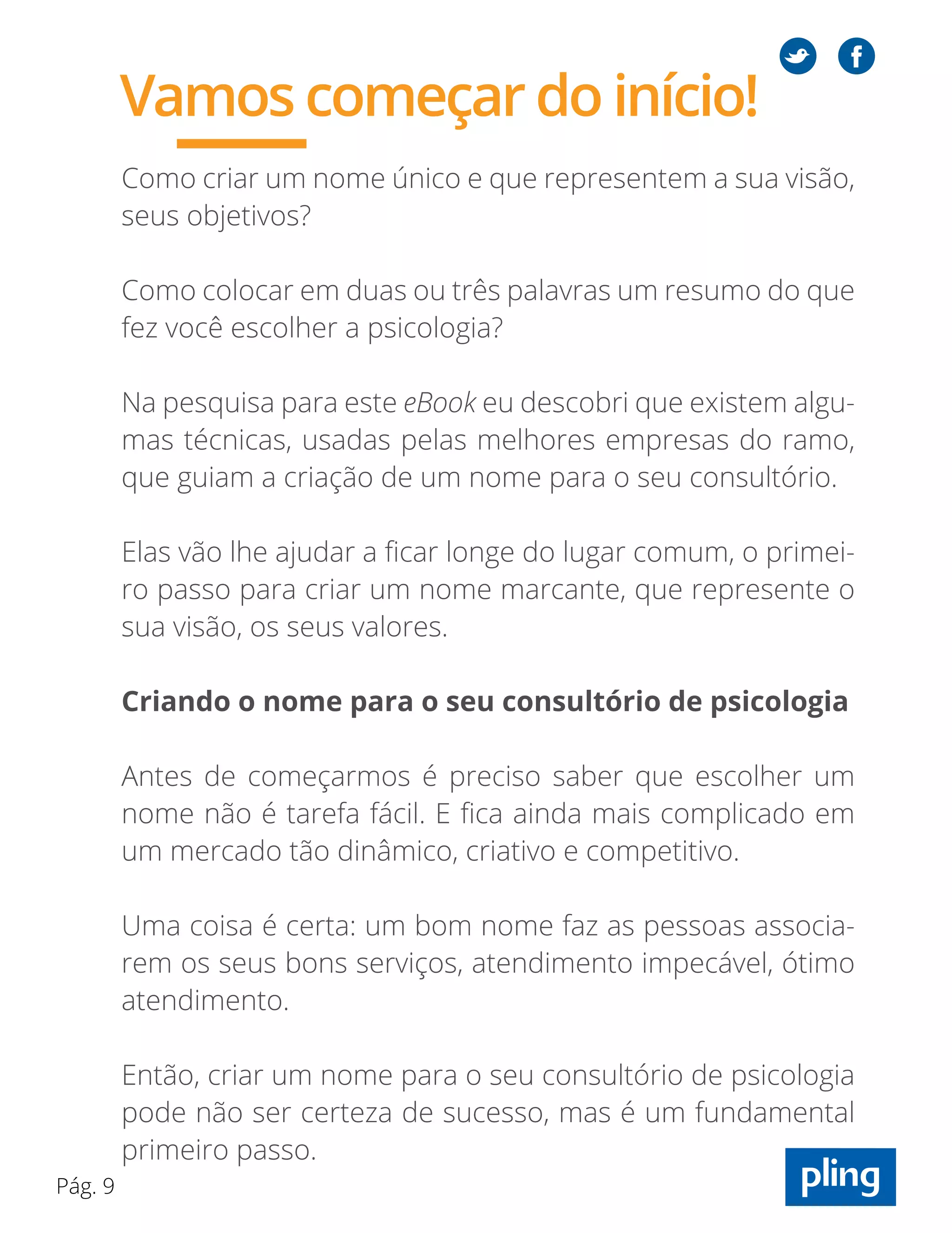Pág. 9
Como criar um nome único e que representem a sua visão,
seus objetivos?
Como colocar em duas ou três palavras um resumo do que
fez você escolher a psicologia?
Na pesquisa para este eBook eu descobri que existem algu-
mas técnicas, usadas pelas melhores empresas do ramo,
que guiam a criação de um nome para o seu consultório.
Elas vão lhe ajudar a ficar longe do lugar comum, o primei-
ro passo para criar um nome marcante, que represente o
sua visão, os seus valores.
Criando o nome para o seu consultório de psicologia
Antes de começarmos é preciso saber que escolher um
nome não é tarefa fácil. E fica ainda mais complicado em
um mercado tão dinâmico, criativo e competitivo.
Uma coisa é certa: um bom nome faz as pessoas associa-
rem os seus bons serviços, atendimento impecável, ótimo
atendimento.
Então, criar um nome para o seu consultório de psicologia
pode não ser certeza de sucesso, mas é um fundamental
primeiro passo.
Vamos começar do início!
 
