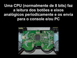 Uma CPU (normalmente de 8 bits) faz
a leitura dos botões e eixos
analógicos periodicamente e os envia
para o console e/ou PC
 
