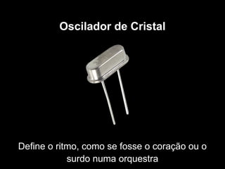 Oscilador de Cristal
Define o ritmo, como se fosse o coração ou o
surdo numa orquestra
 