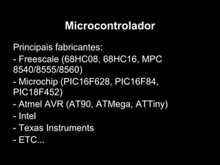 Microcontrolador
Principais fabricantes:
- Freescale (68HC08, 68HC16, MPC
8540/8555/8560)
- Microchip (PIC16F628, PIC16F84,
PIC18F452)
- Atmel AVR (AT90, ATMega, ATTiny)
- Intel
- Texas Instruments
- ETC...
 