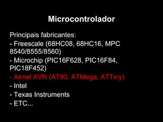 Microcontrolador
Principais fabricantes:
- Freescale (68HC08, 68HC16, MPC
8540/8555/8560)
- Microchip (PIC16F628, PIC16F84,
PIC18F452)
- Atmel AVR (AT90, ATMega, ATTiny)
- Intel
- Texas Instruments
- ETC...
 
