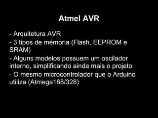 Atmel AVR
- Arquitetura AVR
- 3 tipos de mémoria (Flash, EEPROM e
SRAM)
- Alguns modelos possuem um oscilador
interno, simplificando ainda mais o projeto
- O mesmo microcontrolador que o Arduino
utiliza (Atmega168/328)
 