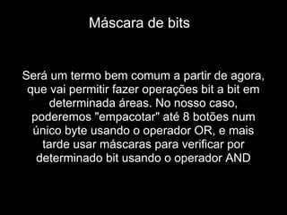 Será um termo bem comum a partir de agora,
que vai permitir fazer operações bit a bit em
determinada áreas. No nosso caso,
poderemos "empacotar" até 8 botões num
único byte usando o operador OR, e mais
tarde usar máscaras para verificar por
determinado bit usando o operador AND
Máscara de bits
 