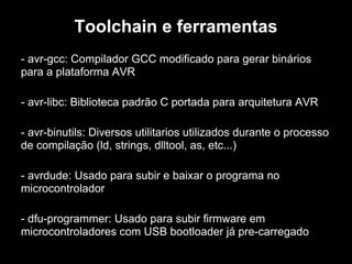Toolchain e ferramentas
- avr-gcc: Compilador GCC modificado para gerar binários
para a plataforma AVR
- avr-libc: Biblioteca padrão C portada para arquitetura AVR
- avr-binutils: Diversos utilitarios utilizados durante o processo
de compilação (ld, strings, dlltool, as, etc...)
- avrdude: Usado para subir e baixar o programa no
microcontrolador
- dfu-programmer: Usado para subir firmware em
microcontroladores com USB bootloader já pre-carregado
 
