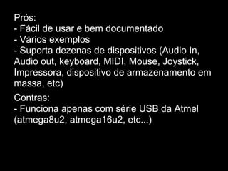 Prós:
- Fácil de usar e bem documentado
- Vários exemplos
- Suporta dezenas de dispositivos (Audio In,
Audio out, keyboard, MIDI, Mouse, Joystick,
Impressora, dispositivo de armazenamento em
massa, etc)
Contras:
- Funciona apenas com série USB da Atmel
(atmega8u2, atmega16u2, etc...)
 