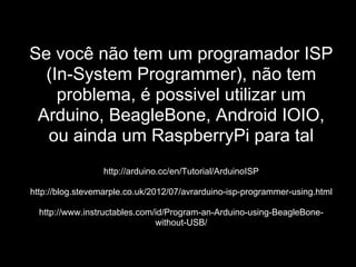 Se você não tem um programador ISP
(In-System Programmer), não tem
problema, é possivel utilizar um
Arduino, BeagleBone, Android IOIO,
ou ainda um RaspberryPi para tal
http://arduino.cc/en/Tutorial/ArduinoISP
http://blog.stevemarple.co.uk/2012/07/avrarduino-isp-programmer-using.html
http://www.instructables.com/id/Program-an-Arduino-using-BeagleBone-
without-USB/
 