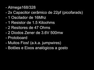 - Atmega168/328
- 2x Capacitor cerâmico de 22pf (picofarads)
- 1 Oscilador de 16Mhz
- 1 Resistor de 1.5 Kiloohms
- 2 Resitores de 47 Ohms
- 2 Diodos Zener de 3.6V 500mw
- Protoboard
- Muitos Fios! (a.k.a. jumpwires)
- Botões e Eixos analógicos a gosto
 