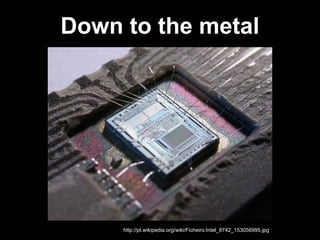 Down to the metal
http://pt.wikipedia.org/wiki/Ficheiro:Intel_8742_153056995.jpg
 