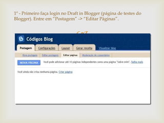 1º - Primeiro faça login no Draft in Blogger (página de testes do
Blogger). Entre em “Postagem” -> “Editar Páginas”.


                               
 