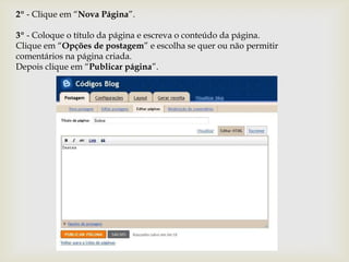 2º - Clique em “Nova Página”.

3º - Coloque o título da página e escreva o conteúdo da página.
Clique em “Opções de postagem” e escolha se quer ou não permitir
comentários na página criada.
Depois clique em “Publicar página”.
 