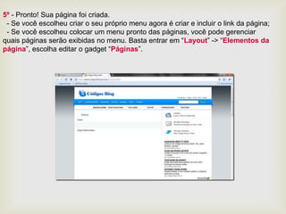 5º - Pronto! Sua página foi criada.
 - Se você escolheu criar o seu próprio menu agora é criar e incluir o link da página;
 - Se você escolheu colocar um menu pronto das páginas, você pode gerenciar
quais páginas serão exibidas no menu. Basta entrar em “Layout” -> “Elementos da
página”, escolha editar o gadget “Páginas”.
 