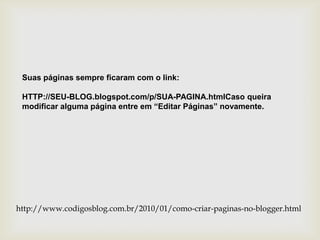 Suas páginas sempre ficaram com o link:

 HTTP://SEU-BLOG.blogspot.com/p/SUA-PAGINA.htmlCaso queira
 modificar alguma página entre em “Editar Páginas” novamente.




http://www.codigosblog.com.br/2010/01/como-criar-paginas-no-blogger.html
 