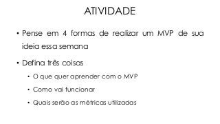 ATIVIDADE
•  Pense em 4 formas de realizar um MVP de sua
ideia essa semana
•  Defina três coisas
•  O que quer aprender com o MVP
•  Como vai funcionar
•  Quais serão as métricas utilizadas
 