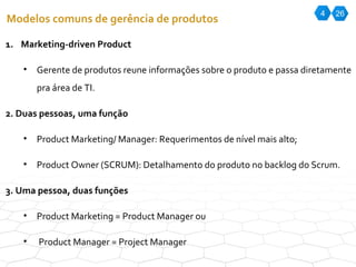 4 26 Modelos comuns de gerência de produtos Marketing-driven Product Gerente de produtos reune informações sobre o produto e passa diretamente pra área de TI. 2. Duas pessoas, uma função Product Marketing/ Manager: Requerimentos de nível mais alto; Product Owner (SCRUM): Detalhamento do produto no backlog do Scrum. 3. Uma pessoa, duas funções Product Marketing = Product Manager ou Product Manager = Project Manager 