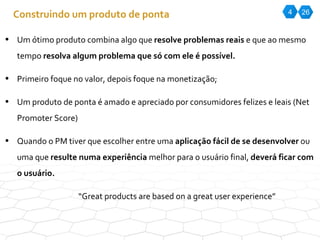 4 26 Construindo um produto de ponta Um ótimo produto combina algo que  resolve problemas reais  e que ao mesmo tempo  resolva algum problema que só com ele é possível. Primeiro foque no valor, depois foque na monetização; Um produto de ponta é amado e apreciado por consumidores felizes e leais (Net Promoter Score) Quando o PM tiver que escolher entre uma  aplicação fácil de se desenvolver  ou uma que  resulte numa experiência  melhor para o usuário final,  deverá ficar com o usuário. “ Great products are based on a great user experience” 