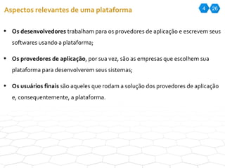 4 26 Aspectos relevantes de uma plataforma Os desenvolvedores  trabalham para os provedores de aplicação e escrevem seus softwares usando a plataforma; Os provedores de aplicação , por sua vez, são as empresas que escolhem sua plataforma para desenvolverem seus sistemas; Os usuários finais  são aqueles que rodam a solução dos provedores de aplicação e, consequentemente, a plataforma. 