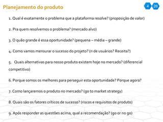 4 26 Planejamento do produto 1. Qual é exatamente o problema que a plataforma resolve? (proposição de valor) 2. Pra quem resolvemos o problema? (mercado alvo) 3. O quão grande é essa oportunidade? (pequena – média – grande) 4. Como vamos mensurar o sucesso do projeto? (n de usuários? Receita?) 5.  Quais alternativas para nosso produto existem hoje no mercado? (diferencial competitivo) 6. Porque somos os melhores para perseguir esta oportunidade? Porque agora? 7. Como lançaremos o produto no mercado? (go to market strategy) 8. Quais são os fatores críticos de sucesso? (riscos e requisitos de produto) 9. Após responder as questões acima, qual a recomendação? (go or no go) 
