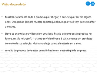 4 26 Visão do produto Mostrar claramente onde o produto quer chegar, o que ele quer ser em alguns anos. O roadmap sempre mudará com frequencia, mas a visão tem que se manter a mesma.  Deve-se criar telas ou vídeos com uma idéia fictícia de como será o produto no futuro. (estilo microsoft) – chama-se VisionType e é basicamente um protótipo conceito da sua solução. Mostrando hoje como ela estaria em 2 anos. A visão do produto deve estar bem alinhada com a estratégia da empresa. 