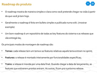 4 26 Roadmap do produto O roadmap mostra de maneira simples e clara como você pretende chegar na visão à partir do que você já tem hoje. Geralmente o roadmap é feito em bullets simples e publicado numa wiki. (mostrar exemplo) Um bom roadmap é um repositório de todas as key features do sistema e as releases que vão entregá-las; Os principais modos de montagem de roadmap são: Temas:  cada release tem um tema e as features relativas aquele tema entram no sprint; Features:  o release é montado inteiramente por funcionalidades específicas; Trains:  a release é movida por uma data final. Quando chegar a data de lançamento, as features que estiverem prontas entram. As outras, ficam pra o próximo release. 